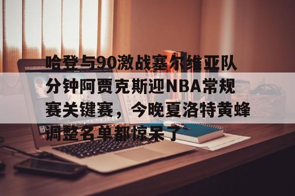 哈登与90激战塞尔维亚队分钟阿贾克斯迎NBA常规赛关键赛，今晚夏洛特黄蜂调整名单都惊呆了 -麻将胡了官网入口